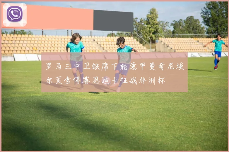 罗马三中卫缺席下轮意甲曼奇尼埃尔莫索停赛恩迪卡征战非洲杯