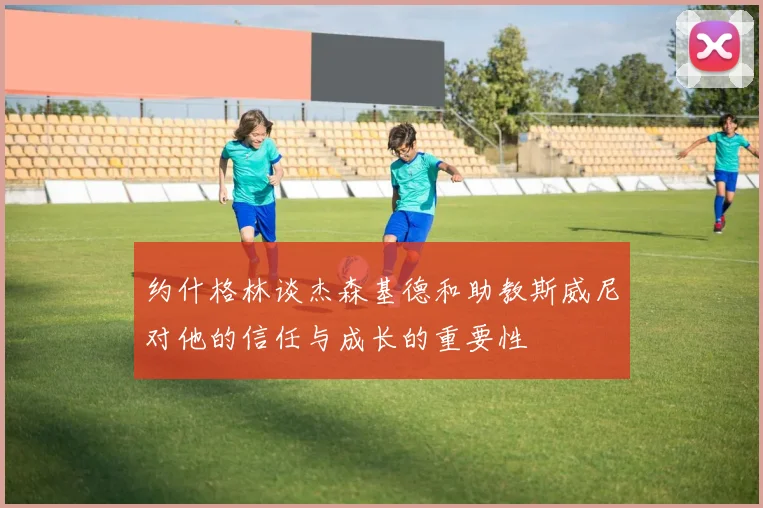 约什格林谈杰森基德和助教斯威尼对他的信任与成长的重要性