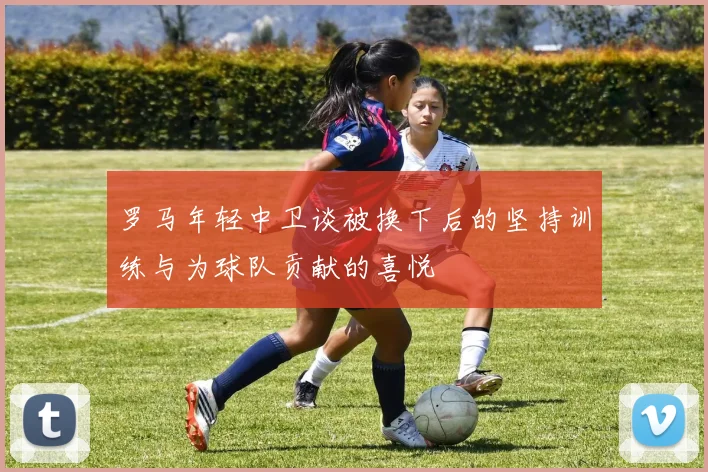 罗马年轻中卫谈被换下后的坚持训练与为球队贡献的喜悦