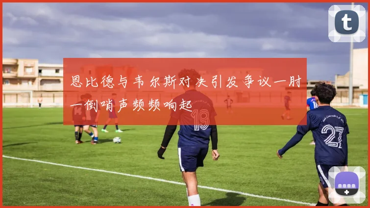 恩比德与韦尔斯对决引发争议一肘一倒哨声频频响起