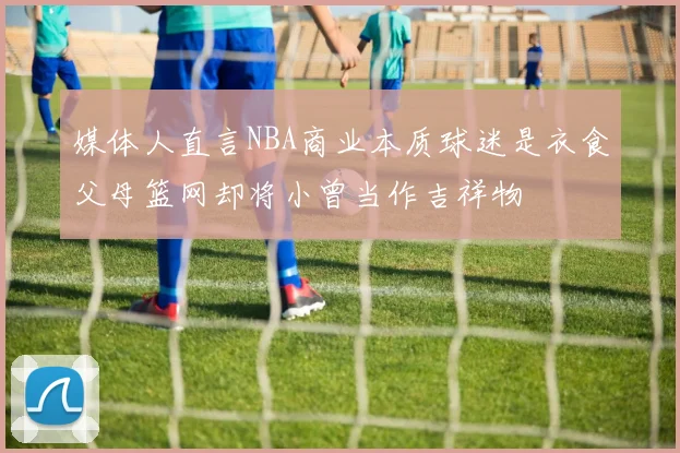 媒体人直言NBA商业本质球迷是衣食父母篮网却将小曾当作吉祥物
