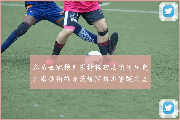本届世欧预直塞榜揭晓厄德高压奥利塞领衔维尔茨琼阿梅尼紧随其后