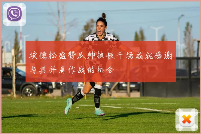 埃德松盛赞瓜帅执教千场成就感谢与其并肩作战的机会
