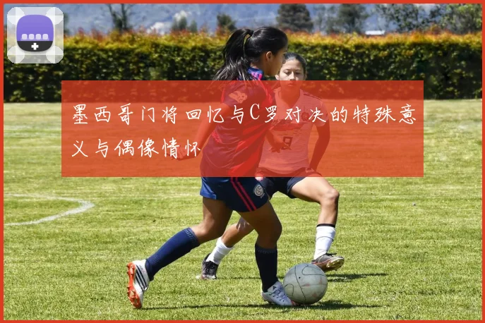 墨西哥门将回忆与C罗对决的特殊意义与偶像情怀