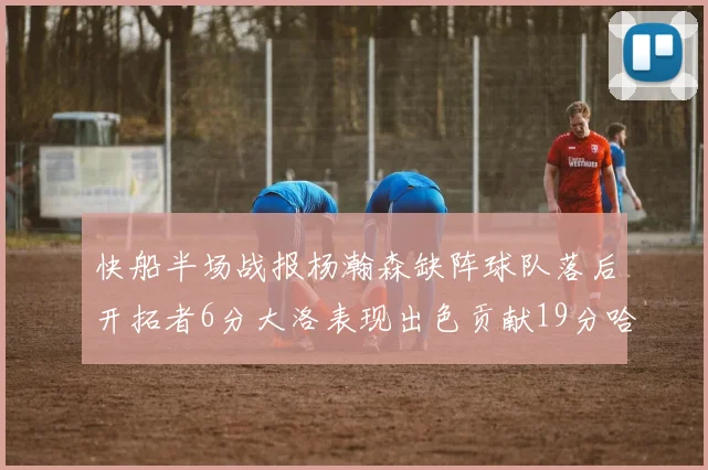快船半场战报杨瀚森缺阵球队落后开拓者6分大洛表现出色贡献19分哈登也有14分进账