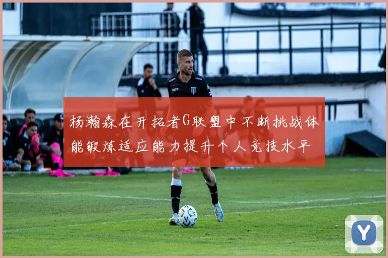 杨瀚森在开拓者G联盟中不断挑战体能锻炼适应能力提升个人竞技水平