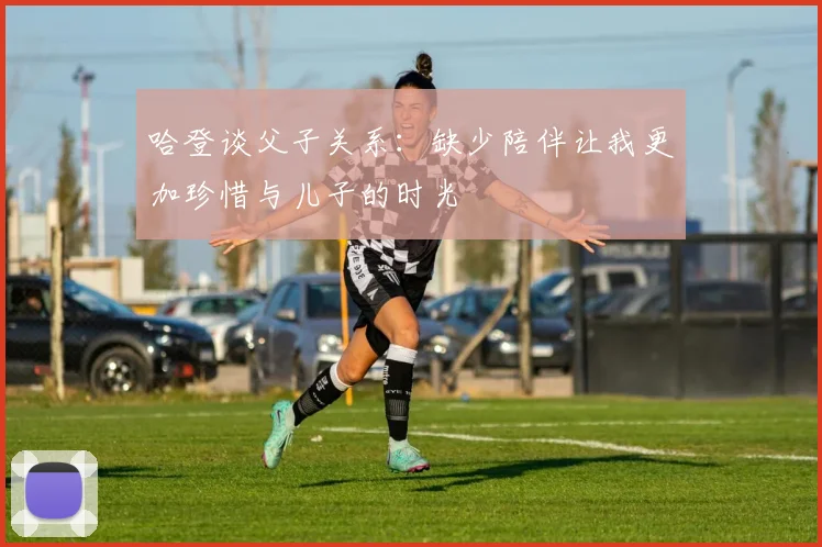哈登谈父子关系：缺少陪伴让我更加珍惜与儿子的时光