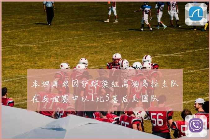 本坦库尔因铲球染红离场乌拉圭队在友谊赛中以1比5落后美国队