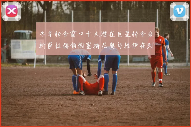 冬季转会窗口十大潜在巨星转会分析萨拉赫领衔塞梅尼奥与格伊在列
