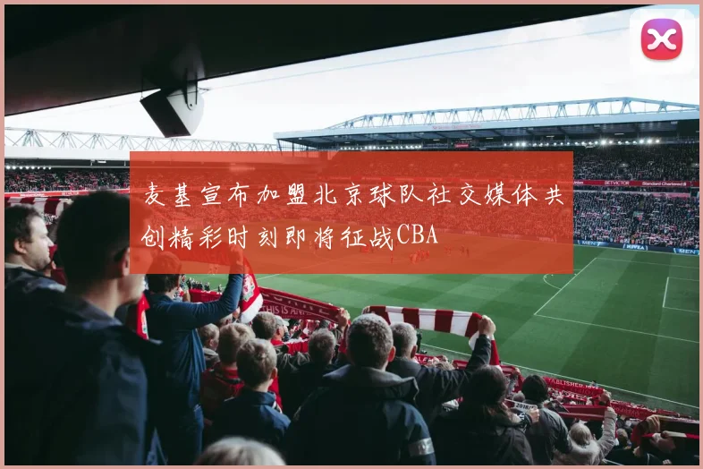 麦基宣布加盟北京球队社交媒体共创精彩时刻即将征战CBA