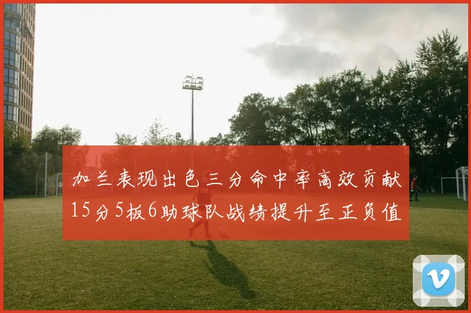 加兰表现出色三分命中率高效贡献15分5板6助球队战绩提升至正负值18最低