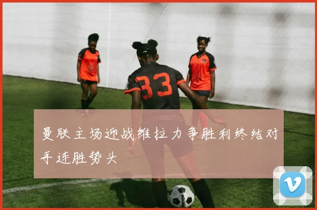 曼联主场迎战维拉力争胜利终结对手连胜势头