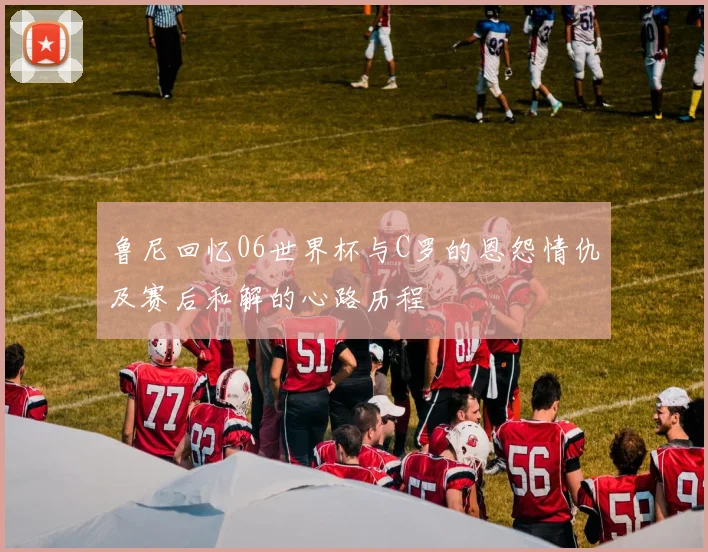 鲁尼回忆06世界杯与C罗的恩怨情仇及赛后和解的心路历程
