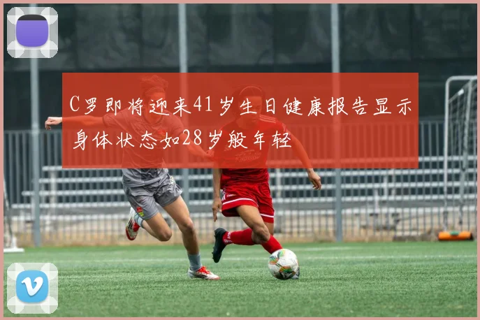 C罗即将迎来41岁生日健康报告显示身体状态如28岁般年轻