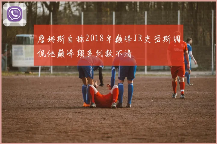 詹姆斯自称2018年巅峰JR史密斯调侃他巅峰期多到数不清
