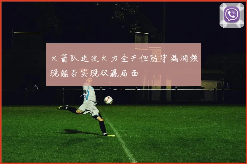 火箭队进攻火力全开但防守漏洞频现能否实现双赢局面