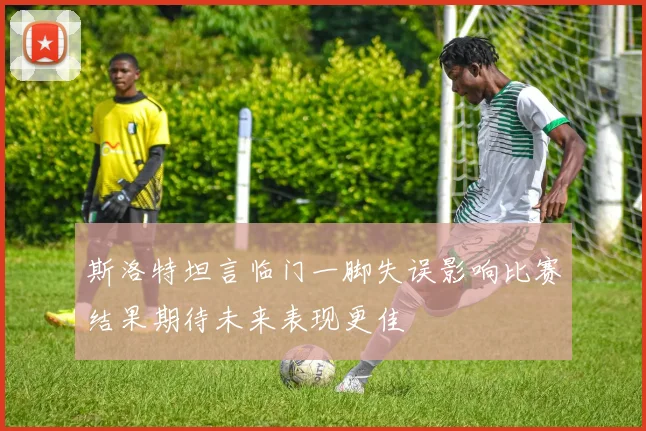 斯洛特坦言临门一脚失误影响比赛结果期待未来表现更佳