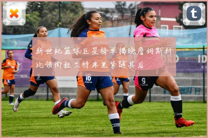 新世纪篮球巨星榜单揭晓詹姆斯科比领衔杜兰特库里紧随其后