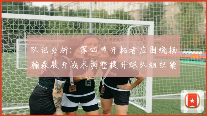 队记分析：第四节开拓者应围绕杨瀚森展开战术调整提升球队组织能力