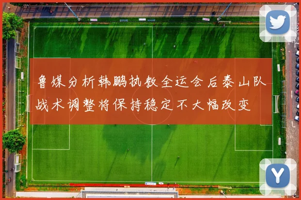 鲁媒分析韩鹏执教全运会后泰山队战术调整将保持稳定不大幅改变