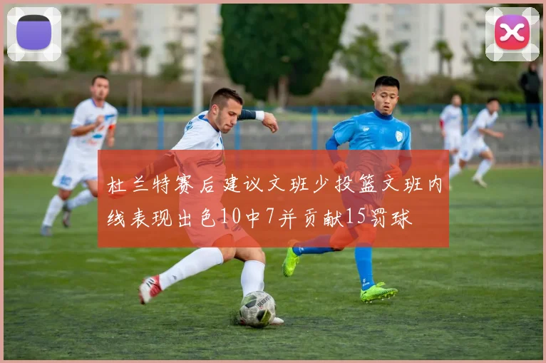 杜兰特赛后建议文班少投篮文班内线表现出色10中7并贡献15罚球