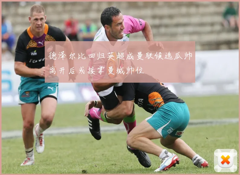 德泽尔比回归英超成曼联候选瓜帅离开后或接掌曼城帅位