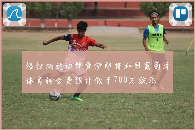 格拉纳达边锋费伊即将加盟葡萄牙体育转会费预计低于700万欧元