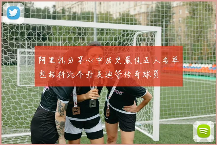 阿里扎分享心中历史最佳五人名单包括科比乔丹麦迪等传奇球员