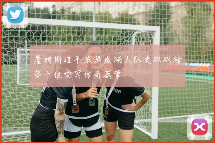詹姆斯追平浓眉成湖人队史双双榜第十位续写传奇篇章