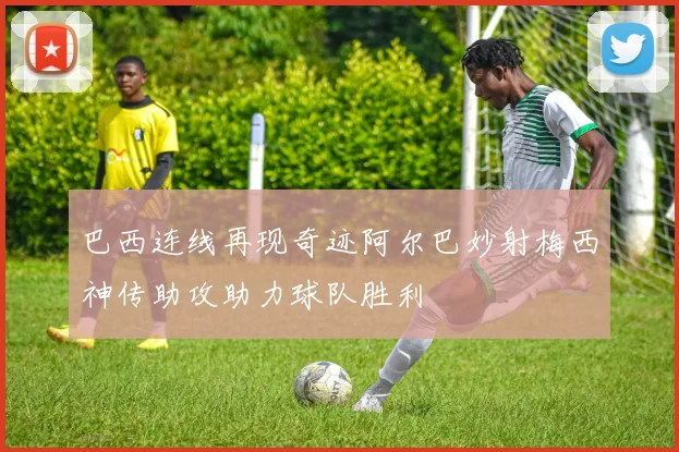 巴西连线再现奇迹阿尔巴妙射梅西神传助攻助力球队胜利